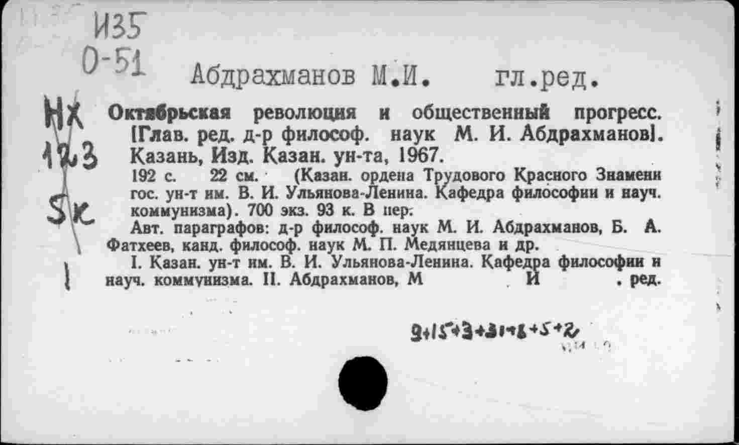 ﻿ИЗУ
Абдрахманов М.И. гл.ред.
! Октябрьская революция и общественный прогресс.
[Глав. ред. д-р философ, наук М. И. Абдрахманов!.
$ Казань, Изд. Казан, ун-та, 1967.
192 с. 22 см. (Казан, ордена Трудового Красного Знамени гос. ун-т им. В. И. Ульянова-Ленина. Кафедра философии и науч.
’ коммунизма). 700 экз. 93 к. В пер:
■* Авт. параграфов: д-р философ, наук М. И. Абдрахманов, Б. А.
Фатхеев, канд. философ, наук М. П. Медянцева и др.
> I. Казан, ун-т им. В. И. Ульянова-Ленина. Кафедра философии и
[ науч, коммунизма. II. Абдрахманов, М	И	. ред.
